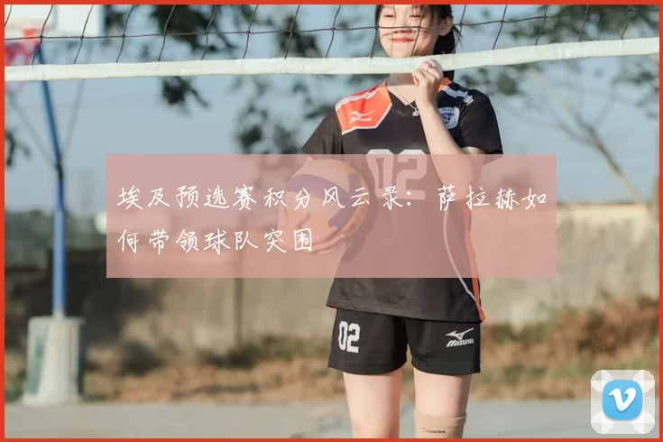 埃及预选赛积分风云录：萨拉赫如何带领球队突围