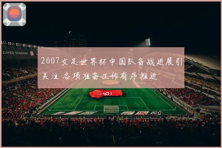 2007女足世界杯中国队备战进展引关注 各项准备工作有序推进