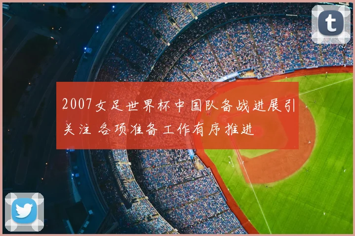 2007女足世界杯中国队备战进展引关注 各项准备工作有序推进