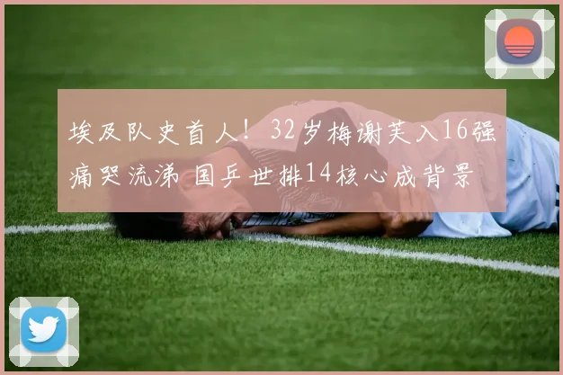 埃及队史首人！32岁梅谢芙入16强痛哭流涕 国乒世排14核心成背景